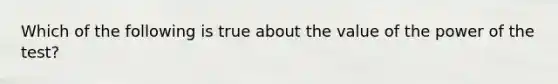 Which of the following is true about the value of the power of the test?