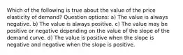 Which of the following is true about the value of the price elasticity of demand? Question options: a) The value is always negative. b) The value is always positive. c) The value may be positive or negative depending on the value of the slope of the demand curve. d) The value is positive when the slope is negative and negative when the slope is positive.