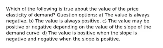 Which of the following is true about the value of the price elasticity of demand? Question options: a) The value is always negative. b) The value is always positive. c) The value may be positive or negative depending on the value of the slope of the demand curve. d) The value is positive when the slope is negative and negative when the slope is positive.