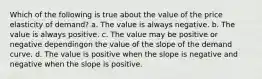 Which of the following is true about the value of the price elasticity of demand? a. The value is always negative. b. The value is always positive. c. The value may be positive or negative dependingon the value of the slope of the demand curve. d. The value is positive when the slope is negative and negative when the slope is positive.