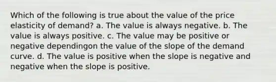 Which of the following is true about the value of the <a href='https://www.questionai.com/knowledge/kCPdvEIeYO-price-elasticity-of-demand' class='anchor-knowledge'>price elasticity of demand</a>? a. The value is always negative. b. The value is always positive. c. The value may be positive or negative dependingon the value of the slope of the <a href='https://www.questionai.com/knowledge/ka2tUMvON2-demand-curve' class='anchor-knowledge'>demand curve</a>. d. The value is positive when the slope is negative and negative when the slope is positive.