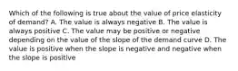 Which of the following is true about the value of price elasticity of demand? A. The value is always negative B. The value is always positive C. The value may be positive or negative depending on the value of the slope of the demand curve D. The value is positive when the slope is negative and negative when the slope is positive