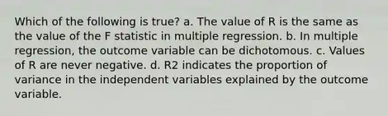 Which of the following is true? a. The value of R is the same as the value of the F statistic in multiple regression. b. In multiple regression, the outcome variable can be dichotomous. c. Values of R are never negative. d. R2 indicates the proportion of variance in the independent variables explained by the outcome variable.