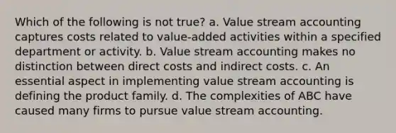 Which of the following is not true? a. Value stream accounting captures costs related to value-added activities within a specified department or activity. b. Value stream accounting makes no distinction between direct costs and indirect costs. c. An essential aspect in implementing value stream accounting is defining the product family. d. The complexities of ABC have caused many firms to pursue value stream accounting.