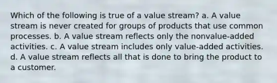 Which of the following is true of a value stream? a. A value stream is never created for groups of products that use common processes. b. A value stream reflects only the nonvalue-added activities. c. A value stream includes only value-added activities. d. A value stream reflects all that is done to bring the product to a customer.