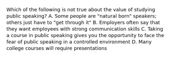 Which of the following is not true about the value of studying public speaking? A. Some people are "natural born" speakers; others just have to "get through it" B. Employers often say that they want employees with strong communication skills C. Taking a course in public speaking gives you the opportunity to face the fear of public speaking in a controlled environment D. Many college courses will require presentations