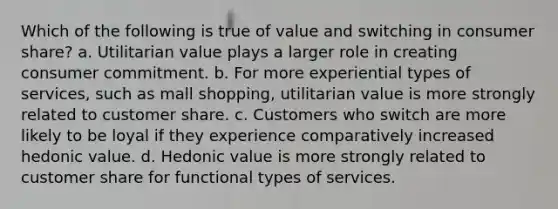 Which of the following is true of value and switching in consumer share? a. Utilitarian value plays a larger role in creating consumer commitment. b. For more experiential types of services, such as mall shopping, utilitarian value is more strongly related to customer share. c. Customers who switch are more likely to be loyal if they experience comparatively increased hedonic value. d. Hedonic value is more strongly related to customer share for functional types of services.