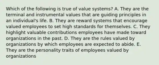 Which of the following is true of value systems? A. They are the terminal and instrumental values that are guiding principles in an individual's life. B. They are reward systems that encourage valued employees to set high standards for themselves. C. They highlight valuable contributions employees have made toward organizations in the past. D. They are the rules valued by organizations by which employees are expected to abide. E. They are the personality traits of employees valued by organizations