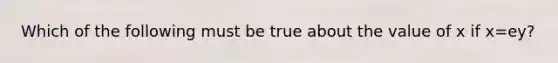 Which of the following must be true about the value of x if x=ey​?