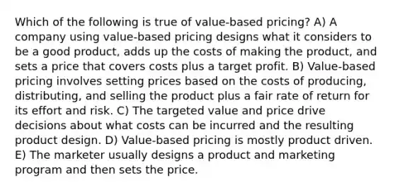 Which of the following is true of value-based pricing? A) A company using value-based pricing designs what it considers to be a good product, adds up the costs of making the product, and sets a price that covers costs plus a target profit. B) Value-based pricing involves setting prices based on the costs of producing, distributing, and selling the product plus a fair rate of return for its effort and risk. C) The targeted value and price drive decisions about what costs can be incurred and the resulting product design. D) Value-based pricing is mostly product driven. E) The marketer usually designs a product and marketing program and then sets the price.