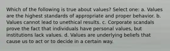 Which of the following is true about values? Select one: a. Values are the highest standards of appropriate and proper behavior. b. Values cannot lead to unethical results. c. Corporate scandals prove the fact that individuals have personal values, but institutions lack values. d. Values are underlying beliefs that cause us to act or to decide in a certain way.