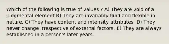 Which of the following is true of values ? A) They are void of a judgmental element B) They are invariably fluid and flexible in nature. C) They have content and intensity attributes. D) They never change irrespective of external factors. E) They are always established in a person's later years.