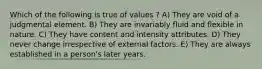 Which of the following is true of values ? A) They are void of a judgmental element. B) They are invariably fluid and flexible in nature. C) They have content and intensity attributes. D) They never change irrespective of external factors. E) They are always established in a person's later years.