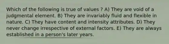 Which of the following is true of values ? A) They are void of a judgmental element. B) They are invariably fluid and flexible in nature. C) They have content and intensity attributes. D) They never change irrespective of external factors. E) They are always established in a person's later years.