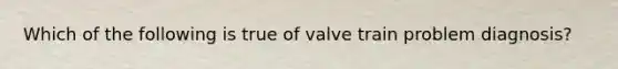 Which of the following is true of valve train problem​ diagnosis?