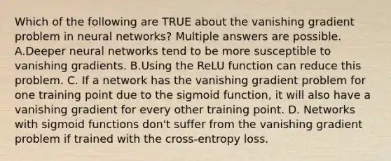 Which of the following are TRUE about the vanishing gradient problem in neural networks? Multiple answers are possible. A.Deeper neural networks tend to be more susceptible to vanishing gradients. B.Using the ReLU function can reduce this problem. C. If a network has the vanishing gradient problem for one training point due to the sigmoid function, it will also have a vanishing gradient for every other training point. D. Networks with sigmoid functions don't suffer from the vanishing gradient problem if trained with the cross-entropy loss.