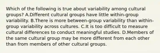 Which of the following is true about variability among cultural groups? A.Different cultural groups have little within-group variability. B.There is more between-group variability than within-group variability across cultures. C.It is too difficult to measure cultural differences to conduct meaningful studies. D.Members of the same cultural group may be more different from each other than from members of other cultural groups.