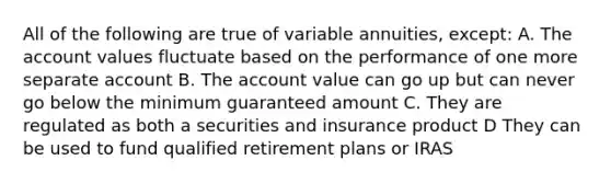 All of the following are true of variable annuities, except: A. The account values fluctuate based on the performance of one more separate account B. The account value can go up but can never go below the minimum guaranteed amount C. They are regulated as both a securities and insurance product D They can be used to fund qualified retirement plans or IRAS