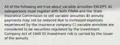 All of the following are true about variable annuities EXCEPT: A) salespersons must register with both FINRA and the State Insurance Commission to sell variable annuities B) annuity payments may not be reduced due to increased expenses experienced by the insurance company C) variable annuities are considered to be securities regulated by the Investment Company Act of 1940 D) Investment risk is carried by the issuer of the annuity