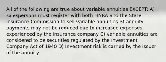 All of the following are true about variable annuities EXCEPT: A) salespersons must register with both FINRA and the State Insurance Commission to sell variable annuities B) annuity payments may not be reduced due to increased expenses experienced by the insurance company C) variable annuities are considered to be securities regulated by the Investment Company Act of 1940 D) Investment risk is carried by the issuer of the annuity