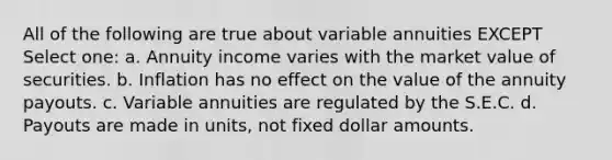 All of the following are true about variable annuities EXCEPT Select one: a. Annuity income varies with the market value of securities. b. Inflation has no effect on the value of the annuity payouts. c. Variable annuities are regulated by the S.E.C. d. Payouts are made in units, not fixed dollar amounts.