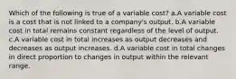 Which of the following is true of a variable cost? a.A variable cost is a cost that is not linked to a company's output. b.A variable cost in total remains constant regardless of the level of output. c.A variable cost in total increases as output decreases and decreases as output increases. d.A variable cost in total changes in direct proportion to changes in output within the relevant range.