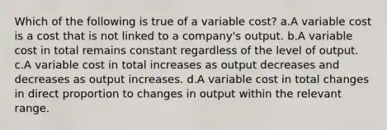 Which of the following is true of a variable cost? a.A variable cost is a cost that is not linked to a company's output. b.A variable cost in total remains constant regardless of the level of output. c.A variable cost in total increases as output decreases and decreases as output increases. d.A variable cost in total changes in direct proportion to changes in output within the relevant range.