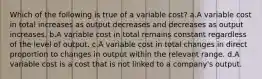 Which of the following is true of a variable cost? a.A variable cost in total increases as output decreases and decreases as output increases. b.A variable cost in total remains constant regardless of the level of output. c.A variable cost in total changes in direct proportion to changes in output within the relevant range. d.A variable cost is a cost that is not linked to a company's output.