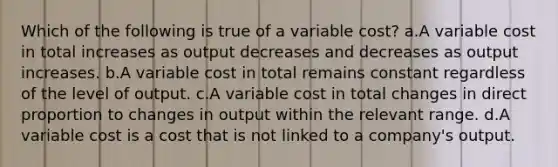 Which of the following is true of a variable cost? a.A variable cost in total increases as output decreases and decreases as output increases. b.A variable cost in total remains constant regardless of the level of output. c.A variable cost in total changes in direct proportion to changes in output within the relevant range. d.A variable cost is a cost that is not linked to a company's output.