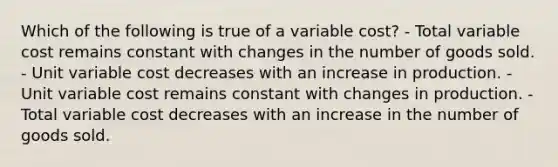 Which of the following is true of a variable cost? - Total variable cost remains constant with changes in the number of goods sold. - Unit variable cost decreases with an increase in production. - Unit variable cost remains constant with changes in production. - Total variable cost decreases with an increase in the number of goods sold.