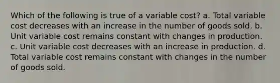 Which of the following is true of a variable cost? a. Total variable cost decreases with an increase in the number of goods sold. b. Unit variable cost remains constant with changes in production. c. Unit variable cost decreases with an increase in production. d. Total variable cost remains constant with changes in the number of goods sold.