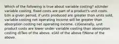 Which of the following is true about variable costing? a)Under variable costing, fixed costs are part of a product's unit costs. b)In a given period, if units produced are greater than units sold, variable costing net operating income will be greater than absorption costing net operating income. c)Generally, unit product costs are lower under variable costing than absorption costing d)Two of the above. e)All of the above f)None of the above.