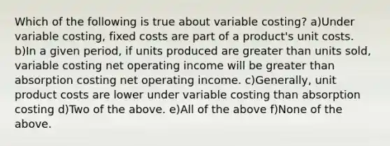 Which of the following is true about variable costing? a)Under variable costing, fixed costs are part of a product's unit costs. b)In a given period, if units produced are greater than units sold, variable costing net operating income will be greater than absorption costing net operating income. c)Generally, unit product costs are lower under variable costing than absorption costing d)Two of the above. e)All of the above f)None of the above.