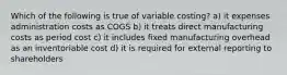 Which of the following is true of variable costing? a) it expenses administration costs as COGS b) it treats direct manufacturing costs as period cost c) it includes fixed manufacturing overhead as an inventoriable cost d) it is required for external reporting to shareholders