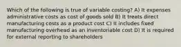 Which of the following is true of variable costing? A) It expenses administrative costs as cost of goods sold B) It treats direct manufacturing costs as a product cost C) It includes fixed manufacturing overhead as an inventoriable cost D) It is required for external reporting to shareholders