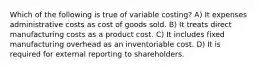 Which of the following is true of variable costing? A) It expenses administrative costs as cost of goods sold. B) It treats direct manufacturing costs as a product cost. C) It includes fixed manufacturing overhead as an inventoriable cost. D) It is required for external reporting to shareholders.