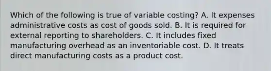 Which of the following is true of variable​ costing? A. It expenses administrative costs as cost of goods sold. B. It is required for external reporting to shareholders. C. It includes fixed manufacturing overhead as an inventoriable cost. D. It treats direct manufacturing costs as a product cost.