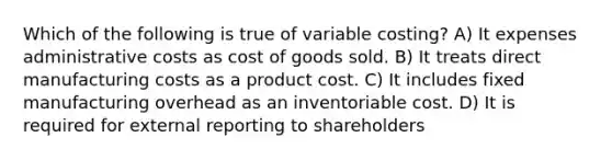 Which of the following is true of variable costing? A) It expenses administrative costs as cost of goods sold. B) It treats direct manufacturing costs as a product cost. C) It includes fixed manufacturing overhead as an inventoriable cost. D) It is required for external reporting to shareholders