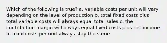 Which of the following is true? a. variable costs per unit will vary depending on the level of production b. total fixed costs plus total variable costs will always equal total sales c. the contribution margin will always equal fixed costs plus net income b. fixed costs per unit always stay the same