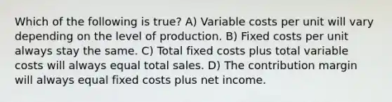 Which of the following is true? A) Variable costs per unit will vary depending on the level of production. B) Fixed costs per unit always stay the same. C) Total fixed costs plus total variable costs will always equal total sales. D) The contribution margin will always equal fixed costs plus net income.