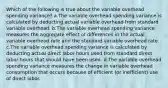 Which of the following is true about the variable overhead spending variance? a.The variable overhead spending variance is calculated by deducting actual variable overhead from standard variable overhead. b.The variable overhead spending variance measures the aggregate effect of differences in the actual variable overhead rate and the standard variable overhead rate. c.The variable overhead spending variance is calculated by deducting actual direct labor hours used from standard direct labor hours that should have been used. d.The variable overhead spending variance measures the change in variable overhead consumption that occurs because of efficient (or inefficient) use of direct labor.