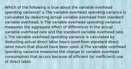 Which of the following is true about the variable overhead spending variance? a.The variable overhead spending variance is calculated by deducting actual variable overhead from standard variable overhead. b.The variable overhead spending variance measures the aggregate effect of differences in the actual variable overhead rate and the standard variable overhead rate. c.The variable overhead spending variance is calculated by deducting actual direct labor hours used from standard direct labor hours that should have been used. d.The variable overhead spending variance measures the change in variable overhead consumption that occurs because of efficient (or inefficient) use of direct labor.