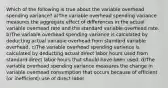 Which of the following is true about the variable overhead spending variance? a)The variable overhead spending variance measures the aggregate effect of differences in the actual variable overhead rate and the standard variable overhead rate. b)The variable overhead spending variance is calculated by deducting actual variable overhead from standard variable overhead. c)The variable overhead spending variance is calculated by deducting actual direct labor hours used from standard direct labor hours that should have been used. d)The variable overhead spending variance measures the change in variable overhead consumption that occurs because of efficient (or inefficient) use of direct labor