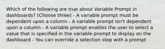 Which of the following are true about Variable Prompt in dashboards? (Choose three) - A variable prompt must be dependent upon a column - A variable prompt isn't dependent upon a column - A variable prompt enables the user to select a value that is specified in the variable prompt to display on the dashboard - You can override a selection step with a prompt