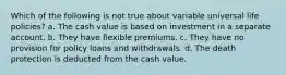 Which of the following is not true about variable universal life policies? a. The cash value is based on investment in a separate account. b. They have flexible premiums. c. They have no provision for policy loans and withdrawals. d. The death protection is deducted from the cash value.