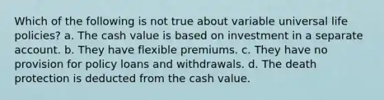 Which of the following is not true about variable universal life policies? a. The cash value is based on investment in a separate account. b. They have flexible premiums. c. They have no provision for policy loans and withdrawals. d. The death protection is deducted from the cash value.