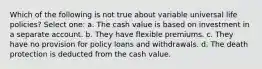 Which of the following is not true about variable universal life policies? Select one: a. The cash value is based on investment in a separate account. b. They have flexible premiums. c. They have no provision for policy loans and withdrawals. d. The death protection is deducted from the cash value.