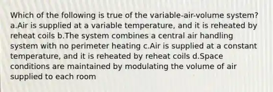 Which of the following is true of the variable-air-volume system? a.Air is supplied at a variable temperature, and it is reheated by reheat coils b.The system combines a central air handling system with no perimeter heating c.Air is supplied at a constant temperature, and it is reheated by reheat coils d.Space conditions are maintained by modulating the volume of air supplied to each room