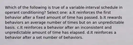 Which of the following is true of a variable-interval schedule in operant conditioning? Select one: a.It reinforces the first behavior after a fixed amount of time has passed. b.It rewards behaviors an average number of times but on an unpredictable basis. c.It reinforces a behavior after an inconsistent and unpredictable amount of time has elapsed. d.It reinforces a behavior after a set number of behaviors.