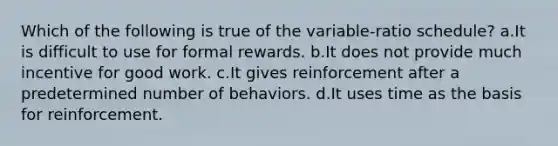 Which of the following is true of the variable-ratio schedule? a.It is difficult to use for formal rewards. b.It does not provide much incentive for good work. c.It gives reinforcement after a predetermined number of behaviors. d.It uses time as the basis for reinforcement.